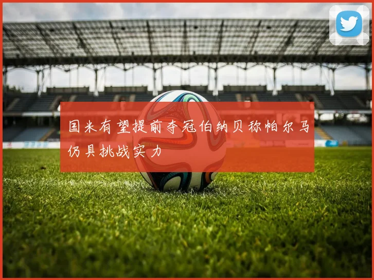 国米有望提前夺冠伯纳贝称帕尔马仍具挑战实力