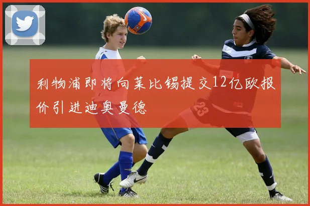 利物浦即将向莱比锡提交12亿欧报价引进迪奥曼德