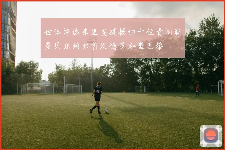 世体评选弗里克提拔的十位青训新星贝尔纳尔首发德罗加盟巴黎