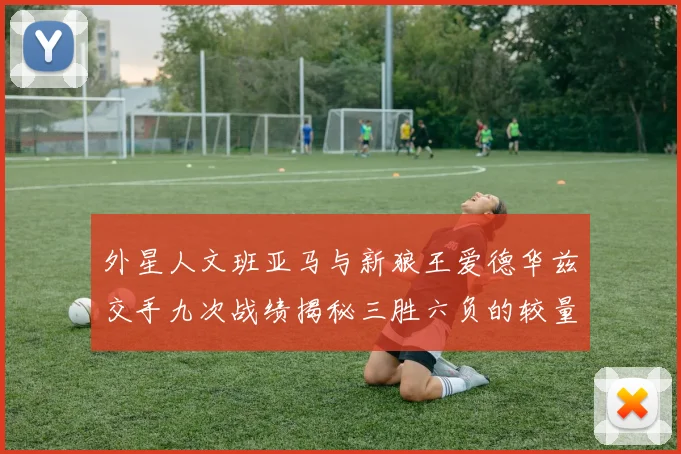 外星人文班亚马与新狼王爱德华兹交手九次战绩揭秘三胜六负的较量分析