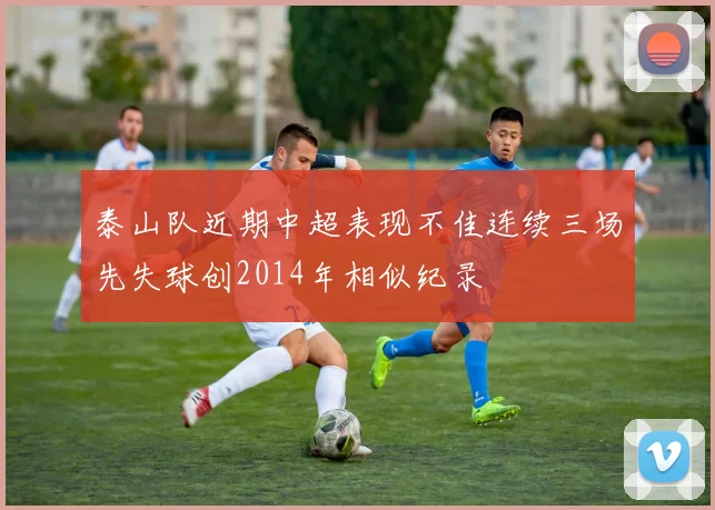 泰山队近期中超表现不佳连续三场先失球创2014年相似纪录