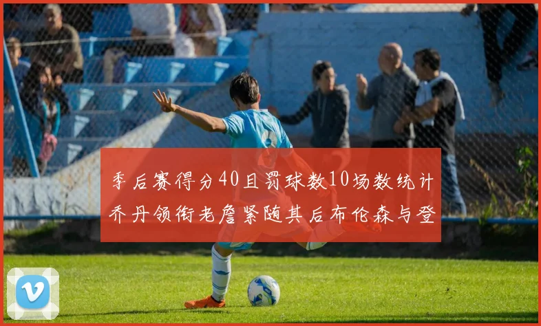 季后赛得分40且罚球数10场数统计乔丹领衔老詹紧随其后布伦森与登库并肩奋战