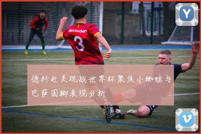 德科赴美观战世界杯聚焦小蜘蛛与巴萨国脚表现分析