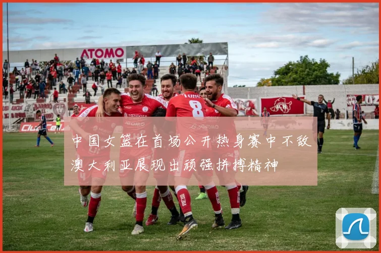中国女篮在首场公开热身赛中不敌澳大利亚展现出顽强拼搏精神