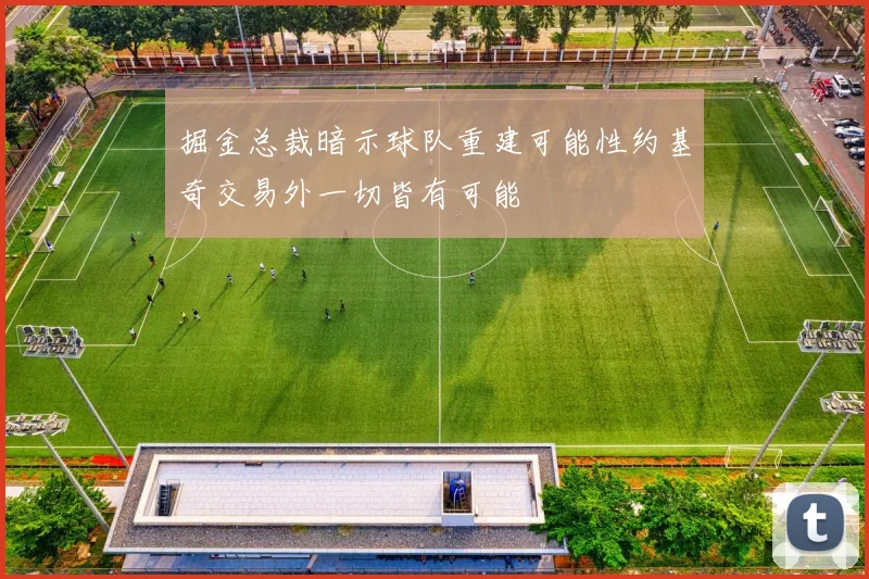 掘金总裁暗示球队重建可能性约基奇交易外一切皆有可能