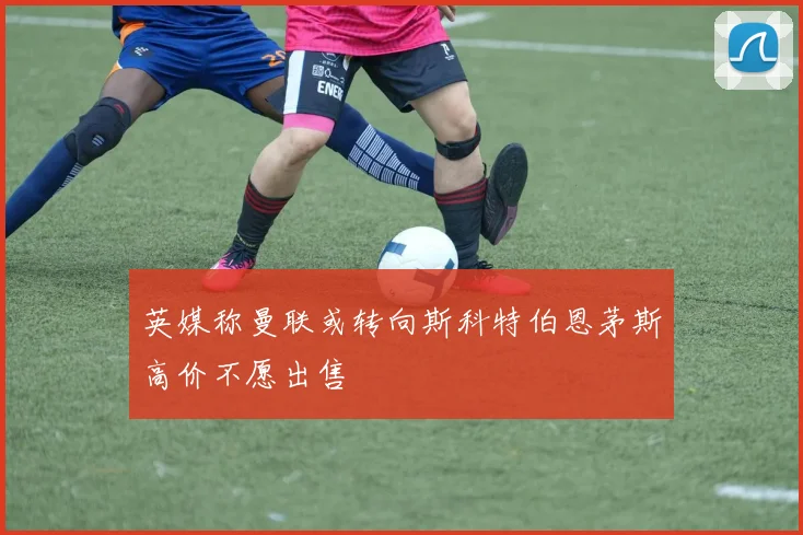 英媒称曼联或转向斯科特伯恩茅斯高价不愿出售