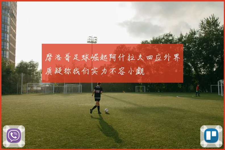 摩洛哥足球崛起阿什拉夫回应外界质疑称我们实力不容小觑