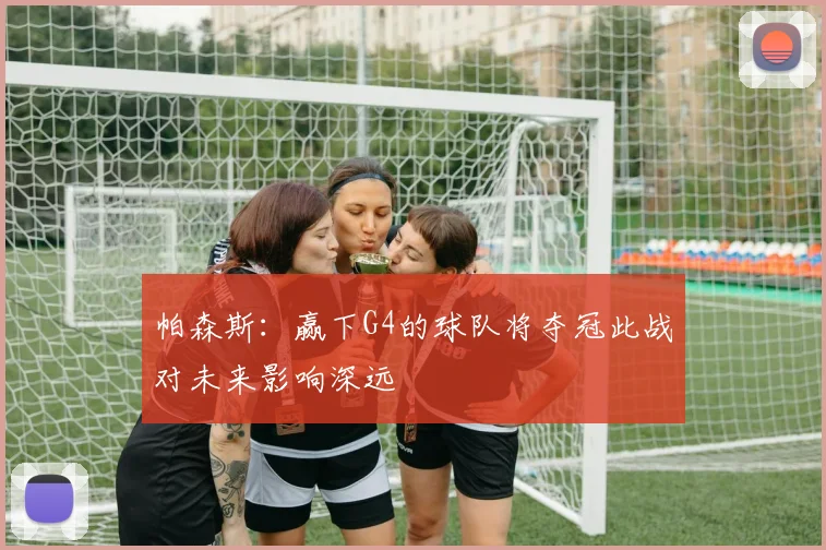 帕森斯：赢下G4的球队将夺冠此战对未来影响深远